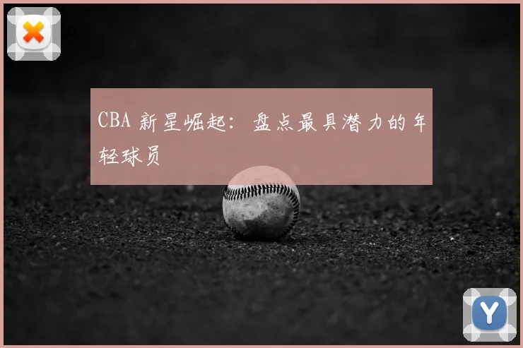 CBA 新星崛起:盘点最具潜力的年轻球员