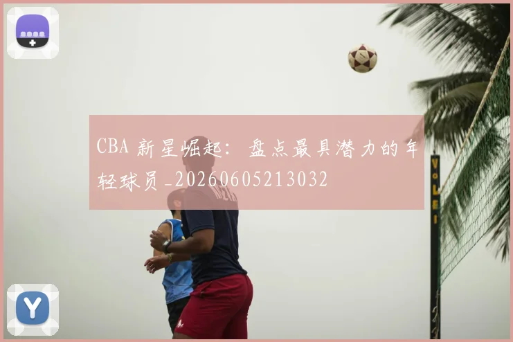 CBA 新星崛起:盘点最具潜力的年轻球员_20260605213032