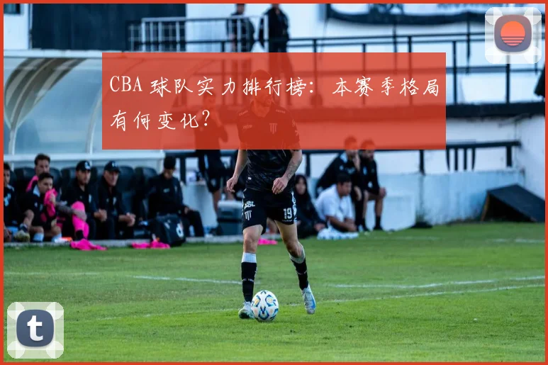 CBA 球队实力排行榜：本赛季格局有何变化？