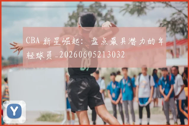 CBA 新星崛起：盘点最具潜力的年轻球员_20260605213032